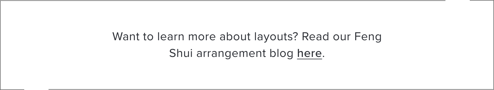 Want to learn more about layouts? Read our Feng Shui arrangement blog here.