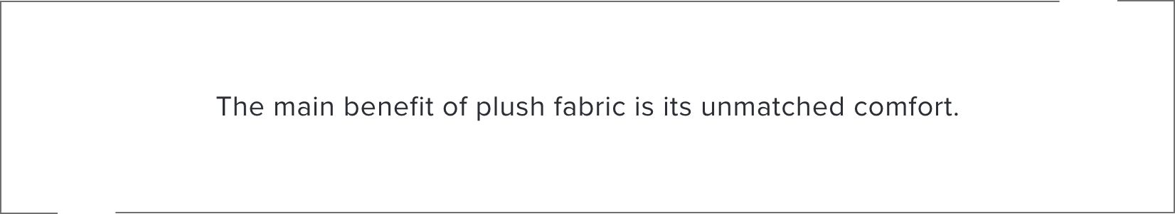 The main benefit of plush fabric is its unmatched comfort.